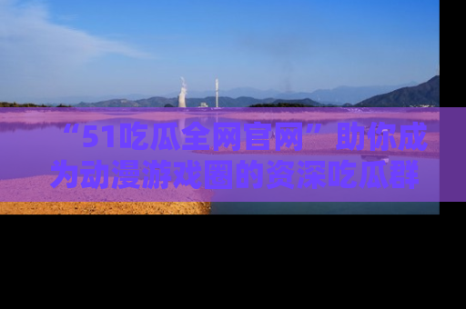 “51吃瓜全网官网”助你成为动漫游戏圈的资深吃瓜群众！