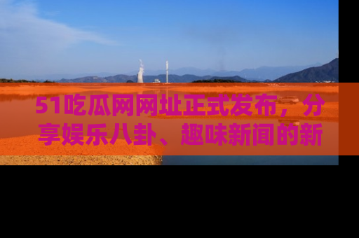 51吃瓜网网址正式发布，分享娱乐八卦、趣味新闻的新平台