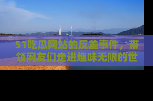 51吃瓜网站的反差事件，带领网友们走进趣味无限的世界