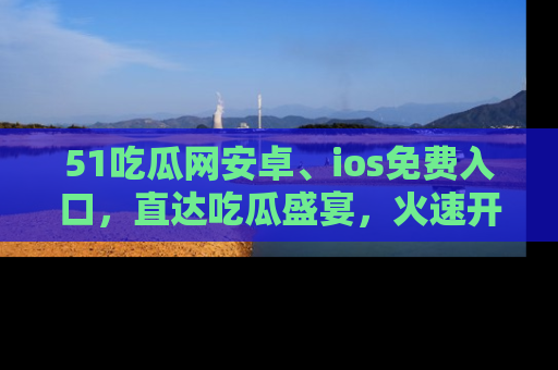 51吃瓜网安卓、ios免费入口，直达吃瓜盛宴，火速开启线上体验！