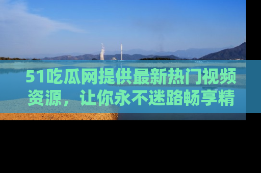 51吃瓜网提供最新热门视频资源,让你永不迷路畅享精彩!