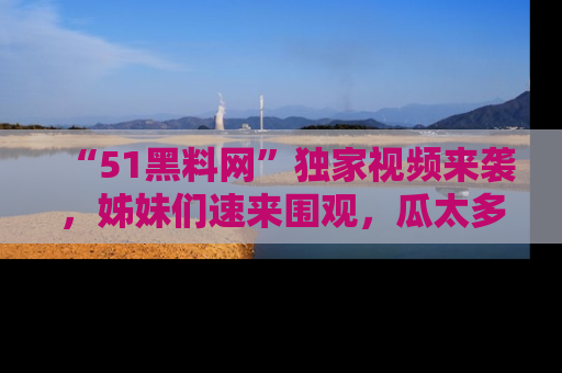 “51黑料网”独家视频来袭，姊妹们速来围观，瓜太多简直停不下来！
