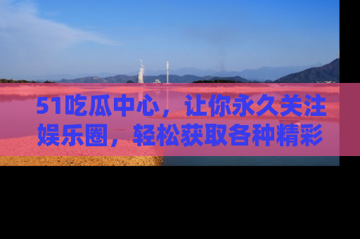 51吃瓜中心，让你永久关注娱乐圈，轻松获取各种精彩的吃瓜信息！