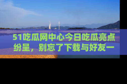 51吃瓜网中心今日吃瓜亮点纷呈，别忘了下载与好友一同分享！