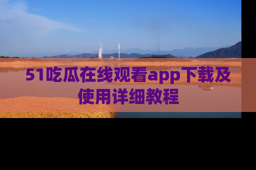 51吃瓜在线观看app下载及使用详细教程