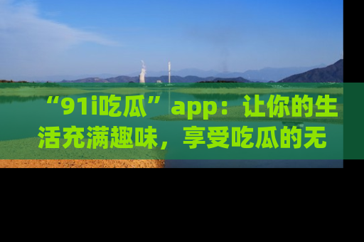 “91i吃瓜”app：让你的生活充满趣味，享受吃瓜的无限乐趣！