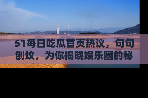 51每日吃瓜首页热议,句句刨坟,为你揭晓娱乐圈的秘密!