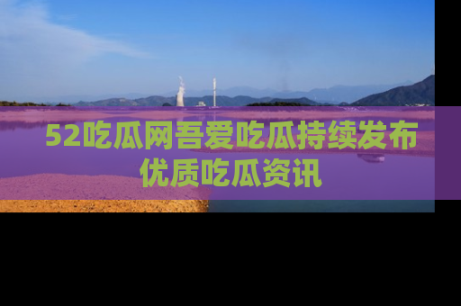 52吃瓜网吾爱吃瓜持续发布优质吃瓜资讯