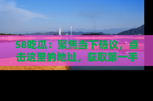 58吃瓜：聚焦当下热议，点击这里的地址，获取第一手的八卦信息！