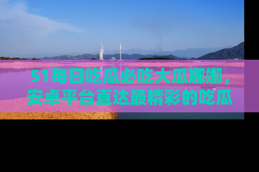 51每日吃瓜必吃大瓜娜娜,安卓平台直达最精彩的吃瓜内容。