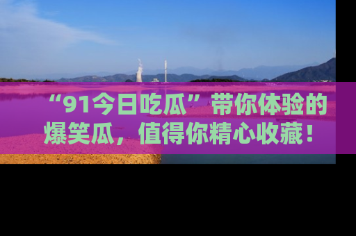 “91今日吃瓜”带你体验的爆笑瓜，值得你精心收藏！