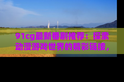91cg最新番剧推荐:探索动漫游戏世界的精彩链接,尽在此处!