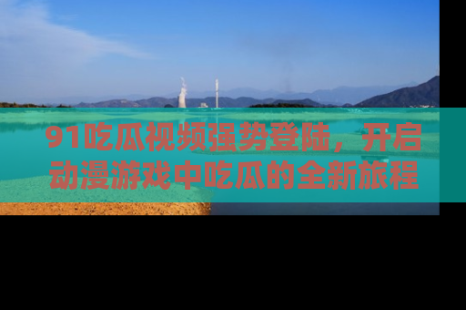 91吃瓜视频强势登陆,开启动漫游戏中吃瓜的全新旅程!