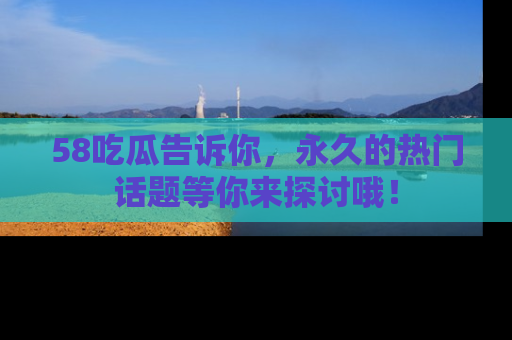 58吃瓜告诉你，永久的热门话题等你来探讨哦！