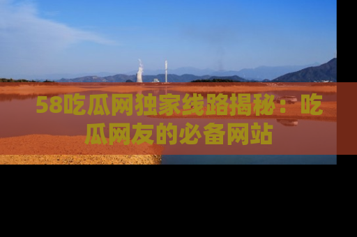 58吃瓜网独家线路揭秘：吃瓜网友的必备网站