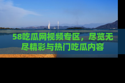 58吃瓜网视频专区，尽览无尽精彩与热门吃瓜内容