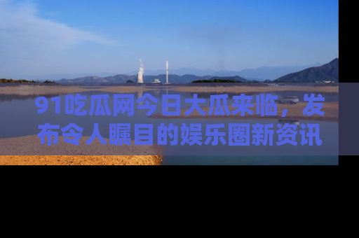 91吃瓜网今日大瓜来临,发布令人瞩目的娱乐圈新资讯!