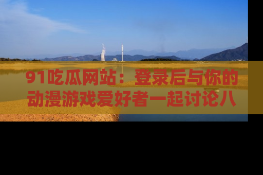 91吃瓜网站:登录后与你的动漫游戏爱好者一起讨论八卦!