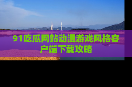 91吃瓜网站动漫游戏风格客户端下载攻略