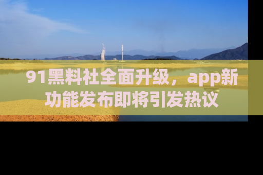 91黑料社全面升级,app新功能发布即将引发热议