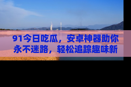 91今日吃瓜,安卓神器助你永不迷路,轻松追踪趣味新闻!