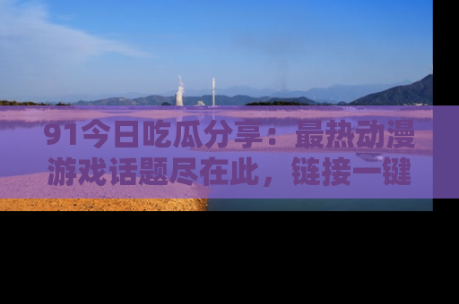 91今日吃瓜分享:最热动漫游戏话题尽在此,链接一键畅游!