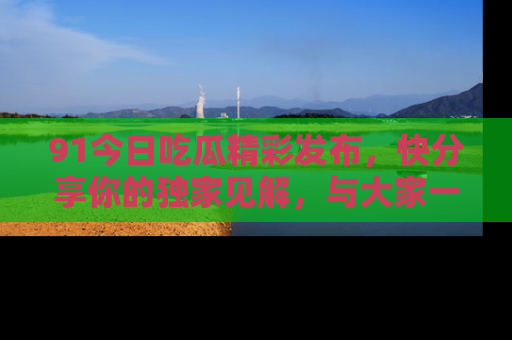 91今日吃瓜精彩发布,快分享你的独家见解,与大家一起讨论吧!