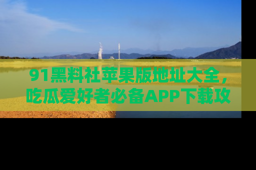 91黑料社苹果版地址大全,吃瓜爱好者必备APP下载攻略