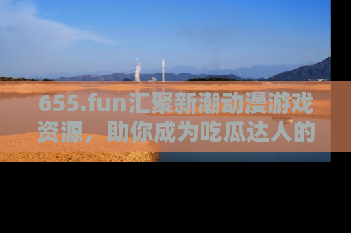 655.fun汇聚新潮动漫游戏资源，助你成为吃瓜达人的必备平台！