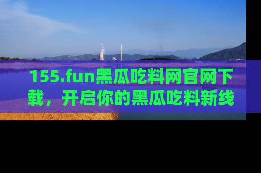 155.fun黑瓜吃料网官网下载,开启你的黑瓜吃料新线路,轻松找到入口!
