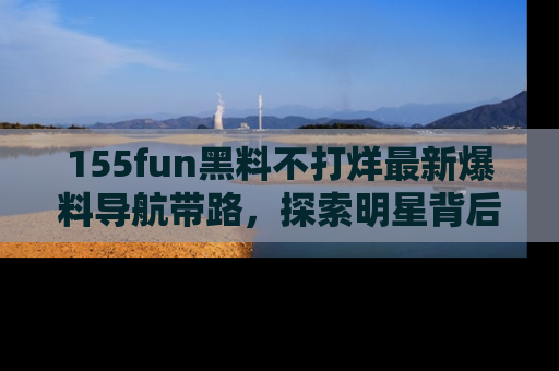 155fun黑料不打烊最新爆料导航带路,探索明星背后的秘密