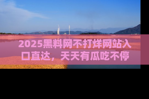 2025黑料网不打烊网站入口直达，天天有瓜吃不停