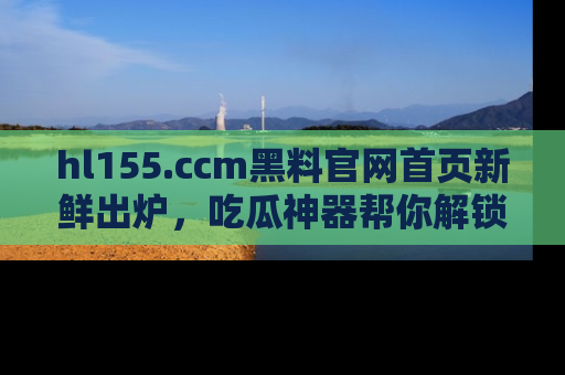 hl155.ccm黑料官网首页新鲜出炉，吃瓜神器帮你解锁那些鲜为人知的内幕！