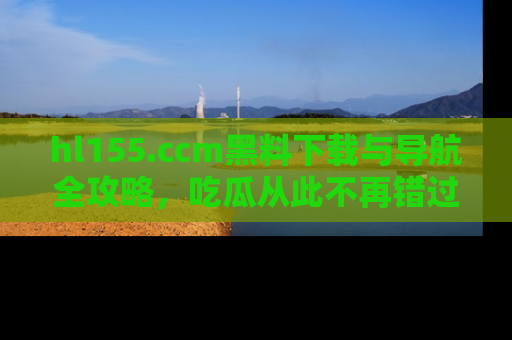 hl155.ccm黑料下载与导航全攻略,吃瓜从此不再错过任何热点