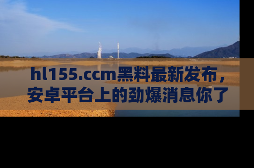 hl155.ccm黑料最新发布,安卓平台上的劲爆消息你了解了吗?
