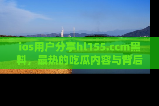 ios用户分享hl155.ccm黑料,最热的吃瓜内容与背后的真实事件!