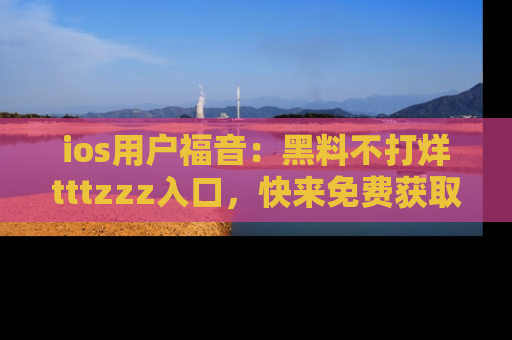 ios用户福音:黑料不打烊tttzzz入口,快来免费获取最新娱乐黑料!