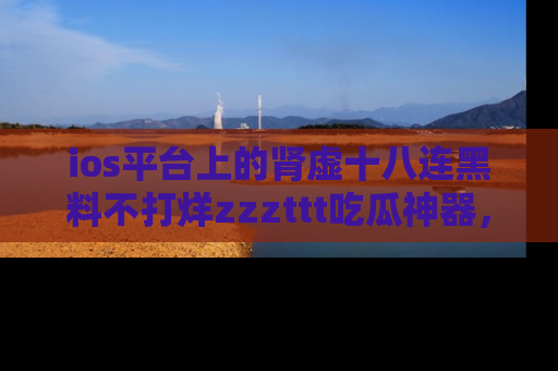 ios平台上的肾虚十八连黑料不打烊zzzttt吃瓜神器，你绝对不能错过