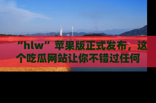“hlw”苹果版正式发布，这个吃瓜网站让你不错过任何热议话题！