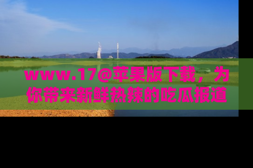 www.17@苹果版下载,为你带来新鲜热辣的吃瓜报道,尽情享受!