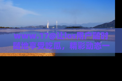 www.17@让ios用户随时随地享受吃瓜，精彩动态一手掌握