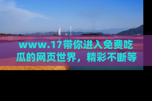 www.17带你进入免费吃瓜的网页世界,精彩不断等着你!