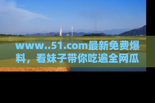 www..51.com最新免费爆料，看妹子带你吃遍全网瓜！