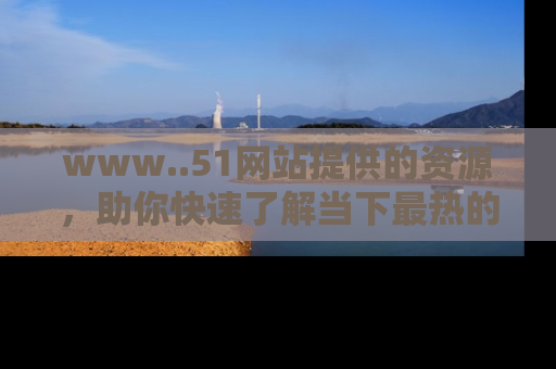 www..51网站提供的资源,助你快速了解当下最热的娱乐八卦