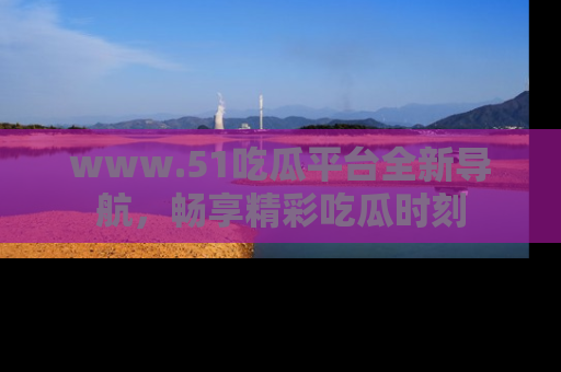 www.51吃瓜平台全新导航,畅享精彩吃瓜时刻