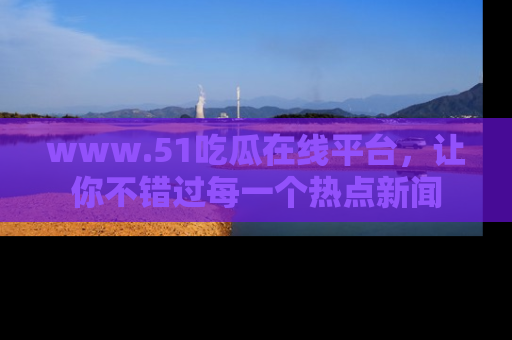www.51吃瓜在线平台,让你不错过每一个热点新闻