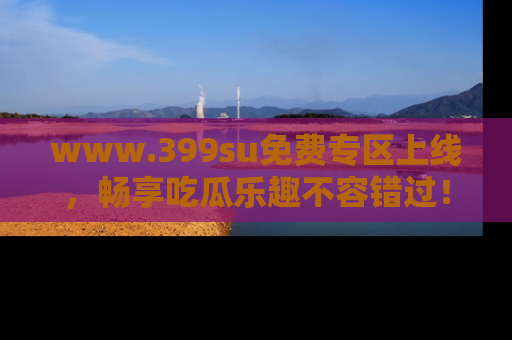 www.399su免费专区上线,畅享吃瓜乐趣不容错过!