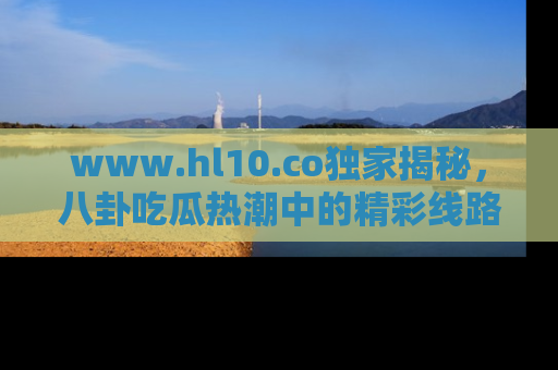 www.hl10.co独家揭秘,八卦吃瓜热潮中的精彩线路推荐