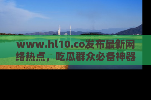 www.hl10.co发布最新网络热点,吃瓜群众必备神器
