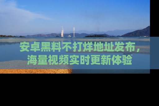 安卓黑料不打烊地址发布，海量视频实时更新体验